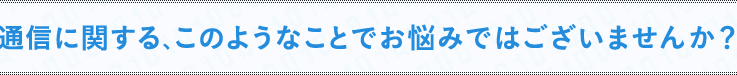 通信に関する、このようなことでお悩みではございませんか？